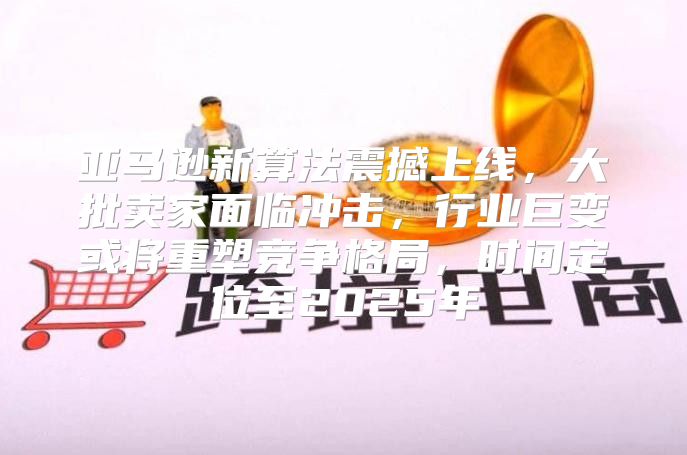 亚马逊新算法震撼上线，大批卖家面临冲击，行业巨变或将重塑竞争格局，时间定位至2025年