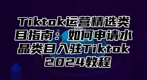 Tiktok运营精选类目指南：如何申请水晶类目入驻Tiktok 2025教程