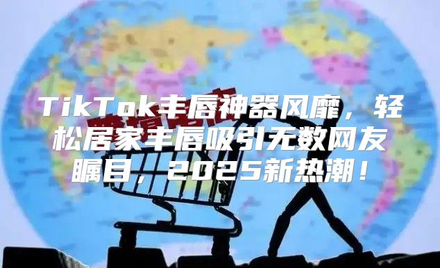 TikTok丰唇神器风靡，轻松居家丰唇吸引无数网友瞩目，2025新热潮！