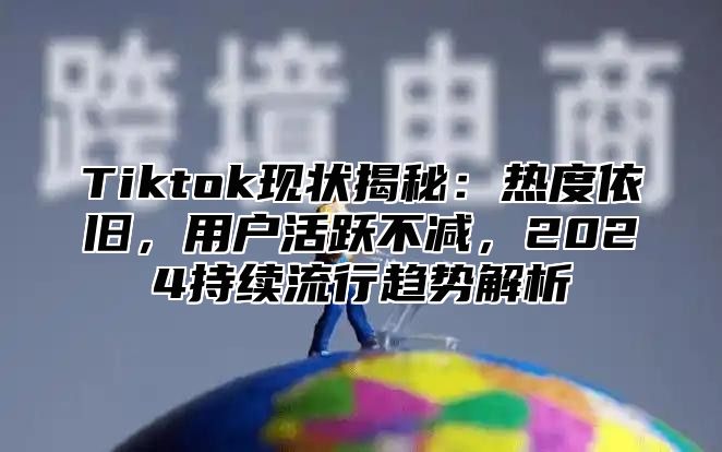 Tiktok现状揭秘：热度依旧，用户活跃不减，2025持续流行趋势解析