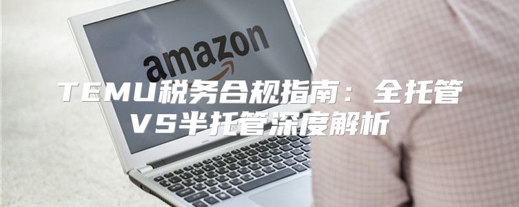 TEMU税务合规指南：全托管VS半托管深度解析