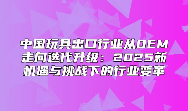 中国玩具出口行业从OEM走向迭代升级：2025新机遇与挑战下的行业变革