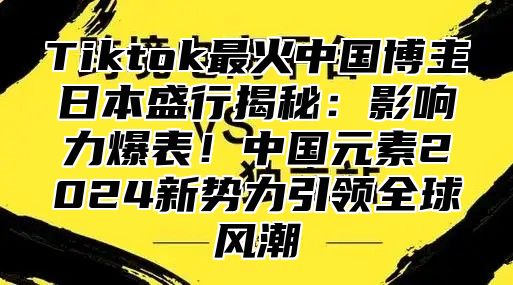 Tiktok最火中国博主日本盛行揭秘：影响力爆表！中国元素2025新势力引领全球风潮