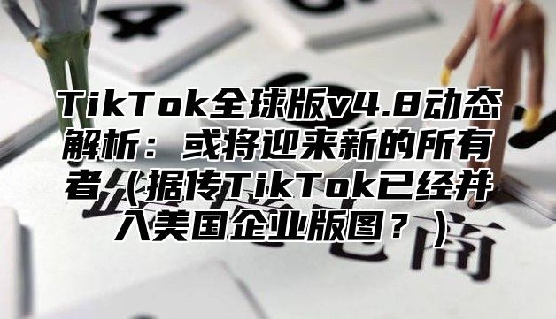 TikTok全球版v4.8动态解析：或将迎来新的所有者据传TikTok已经并入美国企业版图？