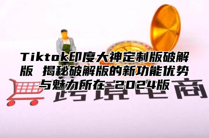 Tiktok印度大神定制版破解版 揭秘破解版的新功能优势与魅力所在 2025版