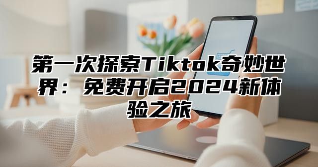 第一次探索Tiktok奇妙世界：免费开启2025新体验之旅