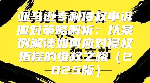 亚马逊专利侵权申诉应对策略解析：以案例解读如何应对侵权指控的维权之路2025版