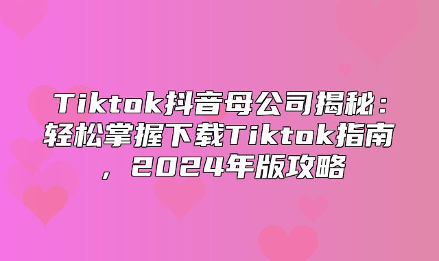 Tiktok抖音母公司揭秘：轻松掌握下载Tiktok指南，2025年版攻略