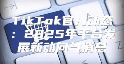 TikTok官方动态：2025年平台发展新动向与消息