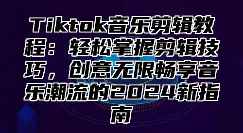 Tiktok音乐剪辑教程：轻松掌握剪辑技巧，创意无限畅享音乐潮流的2025新指南