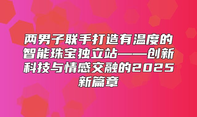两男子联手打造有温度的智能珠宝独立站——创新科技与情感交融的2025新篇章