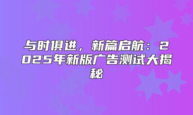 与时俱进，新篇启航：2025年新版广告测试大揭秘