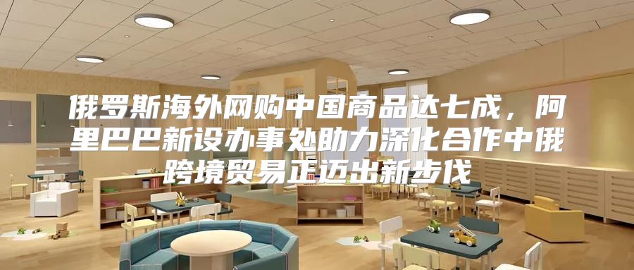 俄罗斯海外网购中国商品达七成，阿里巴巴新设办事处助力深化合作中俄跨境贸易正迈出新步伐