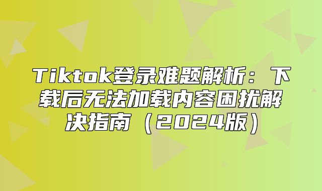 Tiktok登录难题解析：下载后无法加载内容困扰解决指南2025版