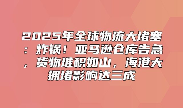 2025年全球物流大堵塞：炸锅！亚马逊仓库告急，货物堆积如山，海港大拥堵影响达三成