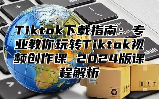 Tiktok下载指南：专业教你玩转Tiktok视频创作课 2025版课程解析