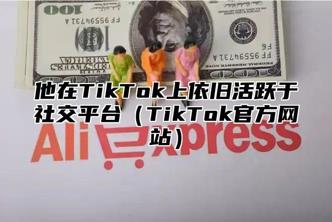 他在TikTok上依旧活跃于社交平台TikTok官方网站