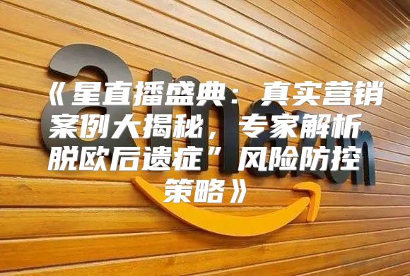 星直播盛典：真实营销案例大揭秘，专家解析脱欧后遗症”风险防控策略