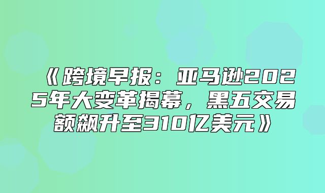 跨境早报：亚马逊2025年大变革揭幕，黑五交易额飙升至310亿美元