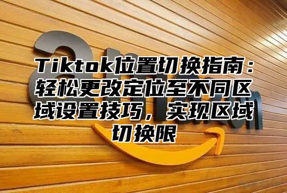 Tiktok位置切换指南:轻松更改定位至不同区域设置技巧,实现区域切换限