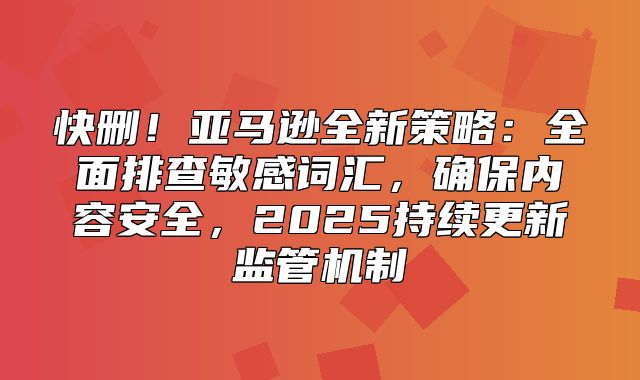 快删！亚马逊全新策略：全面排查敏感词汇，确保内容安全，2025持续更新监管机制