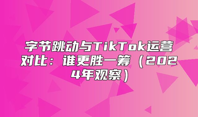 字节跳动与TikTok运营对比：谁更胜一筹2025年观察