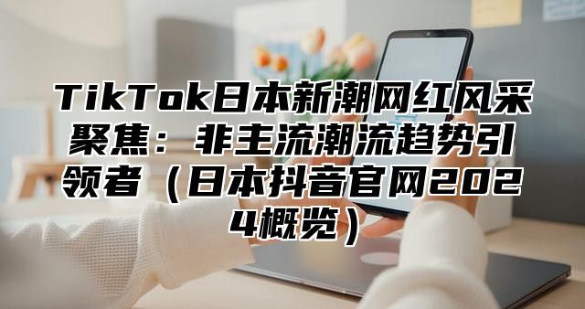 TikTok日本新潮网红风采聚焦：非主流潮流趋势引领者日本抖音官网2025概览