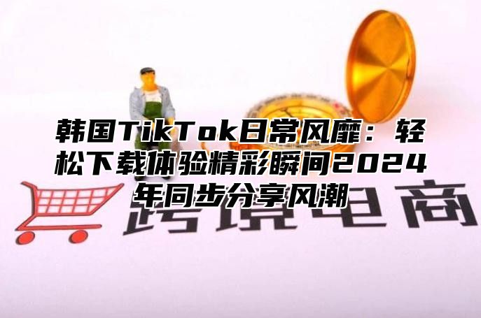 韩国TikTok日常风靡：轻松下载体验精彩瞬间2025年同步分享风潮