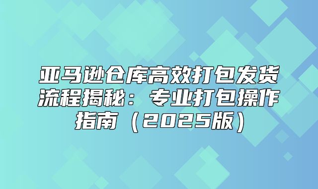 亚马逊仓库高效打包发货流程揭秘：专业打包操作指南2025版