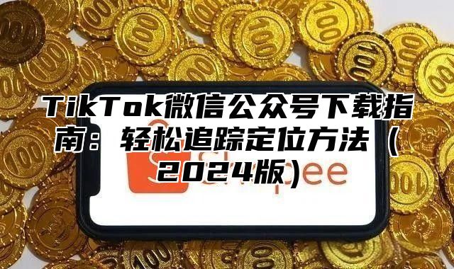 TikTok微信公众号下载指南：轻松追踪定位方法2025版