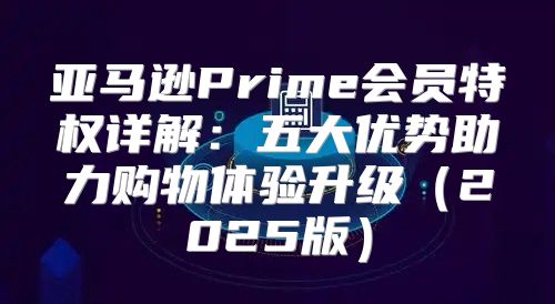 亚马逊Prime会员特权详解：五大优势助力购物体验升级2025版