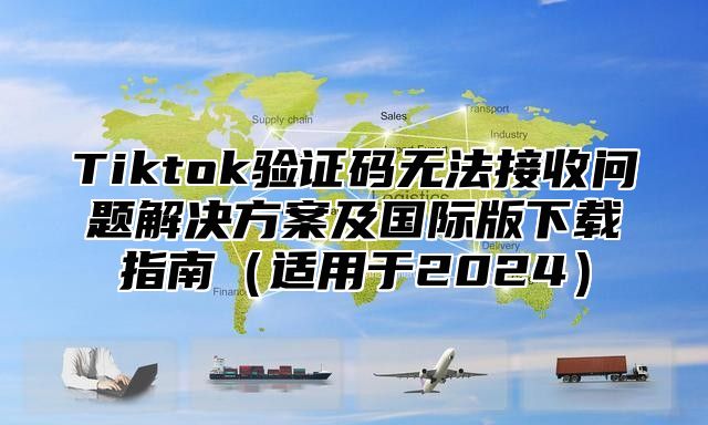 Tiktok验证码无法接收问题解决方案及国际版下载指南适用于2025