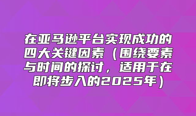 在亚马逊平台实现成功的四大关键因素围绕要素与时间的探讨，适用于在即将步入的2025年