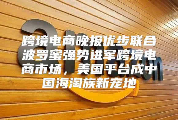 跨境电商晚报优步联合波罗蜜强势进军跨境电商市场，美国平台成中国海淘族新宠地