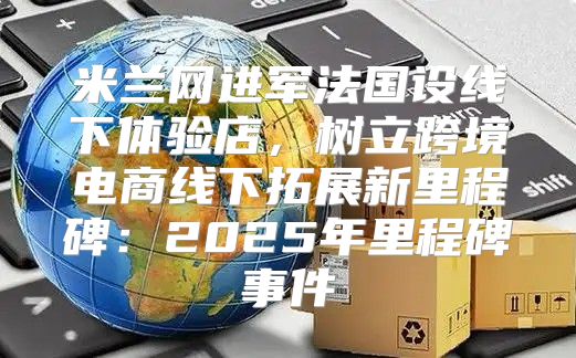 米兰网进军法国设线下体验店，树立跨境电商线下拓展新里程碑：2025年里程碑事件