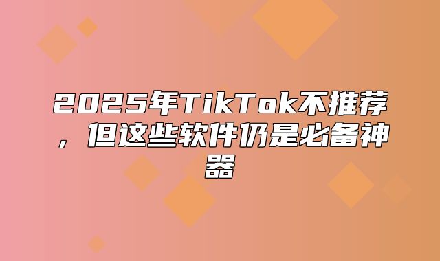 2025年TikTok不推荐，但这些软件仍是必备神器