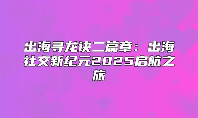 出海寻龙诀二篇章：出海社交新纪元2025启航之旅