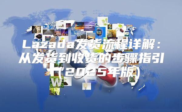 Lazada发货流程详解：从发货到收货的步骤指引2025年版