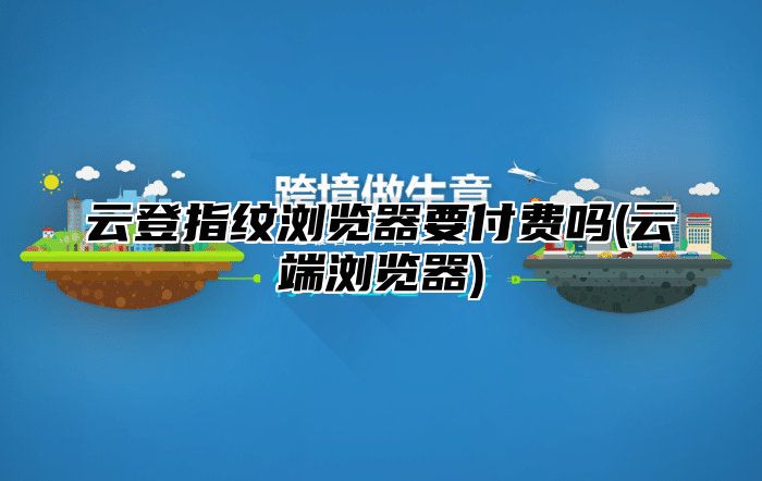 云登指纹浏览器要付费吗(云端浏览器)