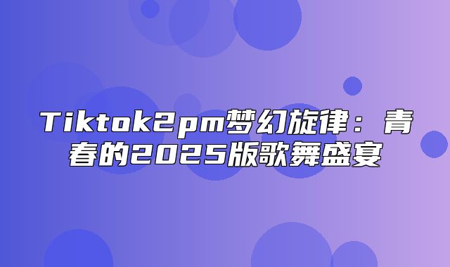 Tiktok2pm梦幻旋律：青春的2025版歌舞盛宴