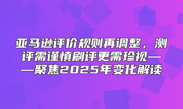 亚马逊评价规则再调整，测评需谨慎刷评更需珍视——聚焦2025年变化解读