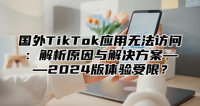 国外TikTok应用无法访问：解析原因与解决方案——2025版体验受限？