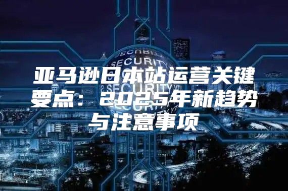 亚马逊日本站运营关键要点：2025年新趋势与注意事项