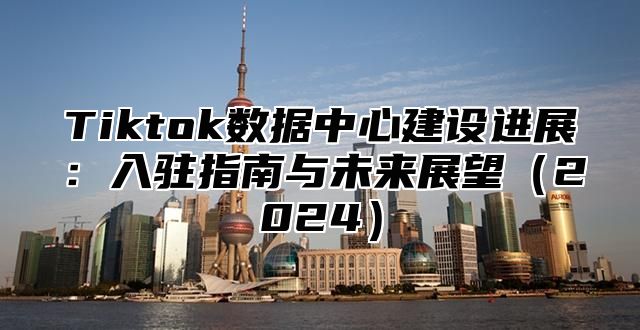 Tiktok数据中心建设进展：入驻指南与未来展望2025
