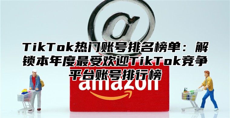 TikTok热门账号排名榜单：解锁本年度最受欢迎TikTok竞争平台账号排行榜