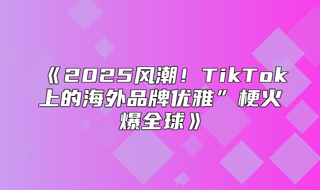 2025风潮！TikTok上的海外品牌优雅”梗火爆全球