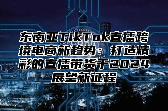 东南亚TikTok直播跨境电商新趋势：打造精彩的直播带货于2025展望新征程