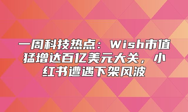 一周科技热点：Wish市值猛增达百亿美元大关，小红书遭遇下架风波