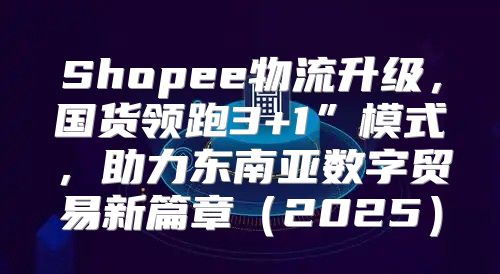 Shopee物流升级，国货领跑3+1”模式，助力东南亚数字贸易新篇章2025