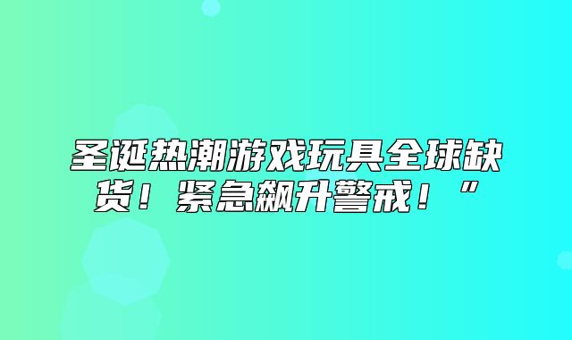 圣诞热潮游戏玩具全球缺货！紧急飙升警戒！”